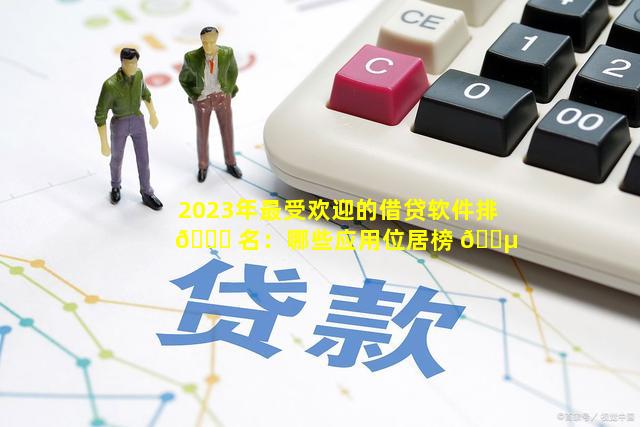 2023年最受欢迎的借贷软件排 🐟 名：哪些应用位居榜 🐵 首